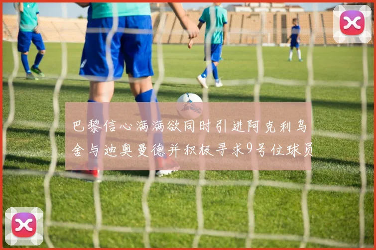 巴黎信心满满欲同时引进阿克利乌舍与迪奥曼德并积极寻求9号位球员
