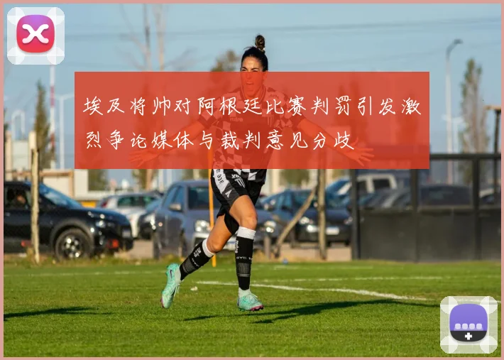 埃及将帅对阿根廷比赛判罚引发激烈争论媒体与裁判意见分歧