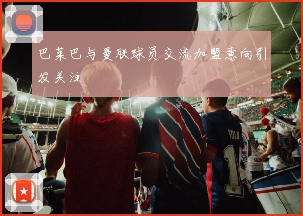巴莱巴与曼联球员交流加盟意向引发关注