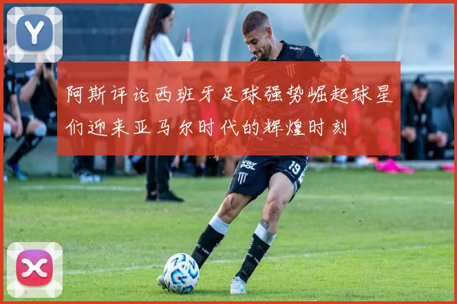 阿斯评论西班牙足球强势崛起球星们迎来亚马尔时代的辉煌时刻