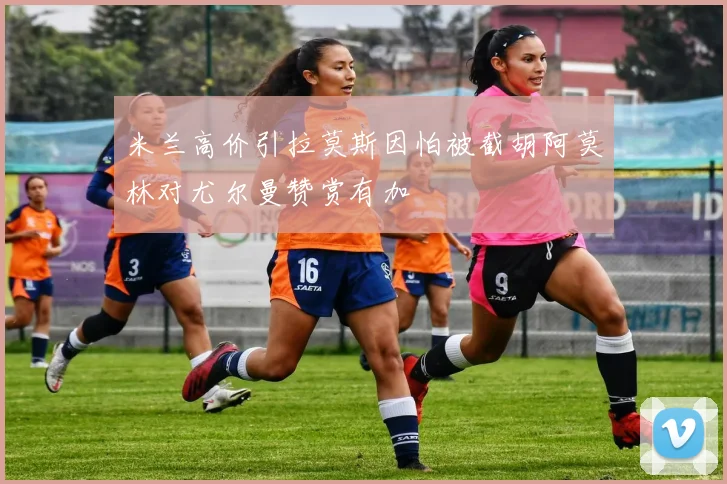 米兰高价引拉莫斯因怕被截胡阿莫林对尤尔曼赞赏有加