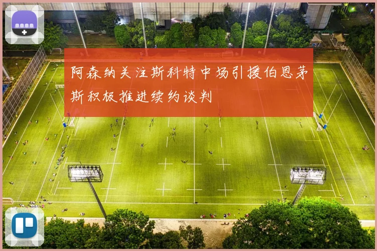 阿森纳关注斯科特中场引援伯恩茅斯积极推进续约谈判