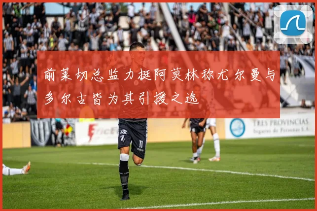 前莱切总监力挺阿莫林称尤尔曼与多尔古皆为其引援之选
