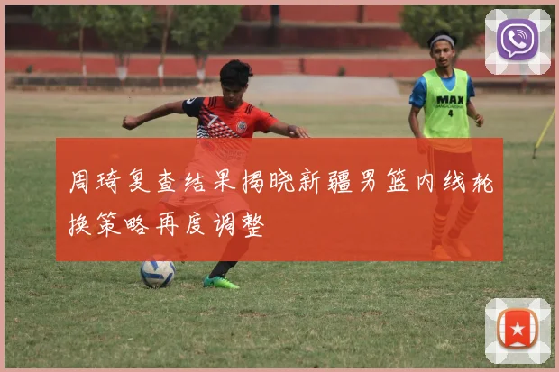 周琦复查结果揭晓新疆男篮内线轮换策略再度调整