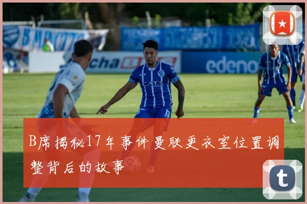B席揭秘17年事件曼联更衣室位置调整背后的故事