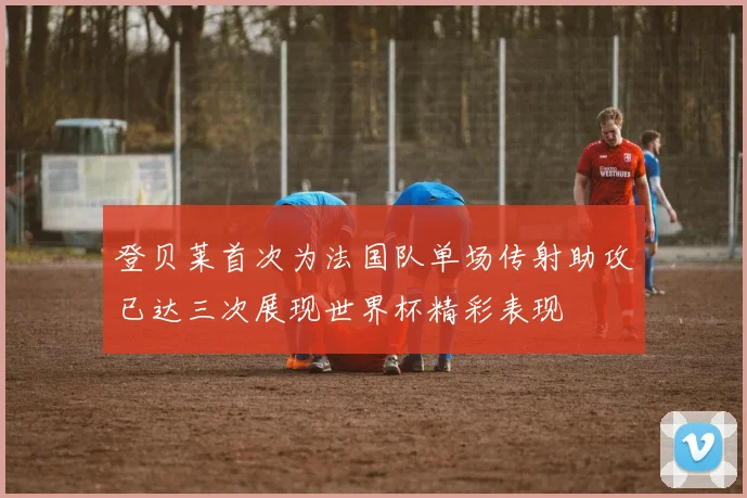 登贝莱首次为法国队单场传射助攻已达三次展现世界杯精彩表现