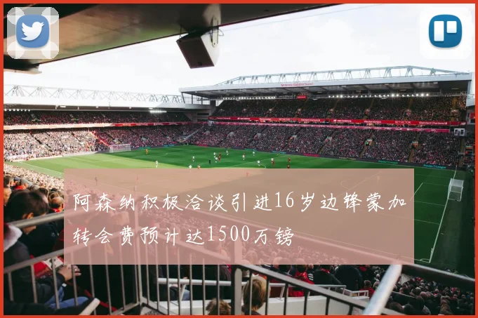 阿森纳积极洽谈引进16岁边锋蒙加转会费预计达1500万镑