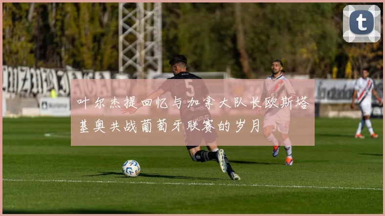 叶尔杰提回忆与加拿大队长欧斯塔基奥共战葡萄牙联赛的岁月