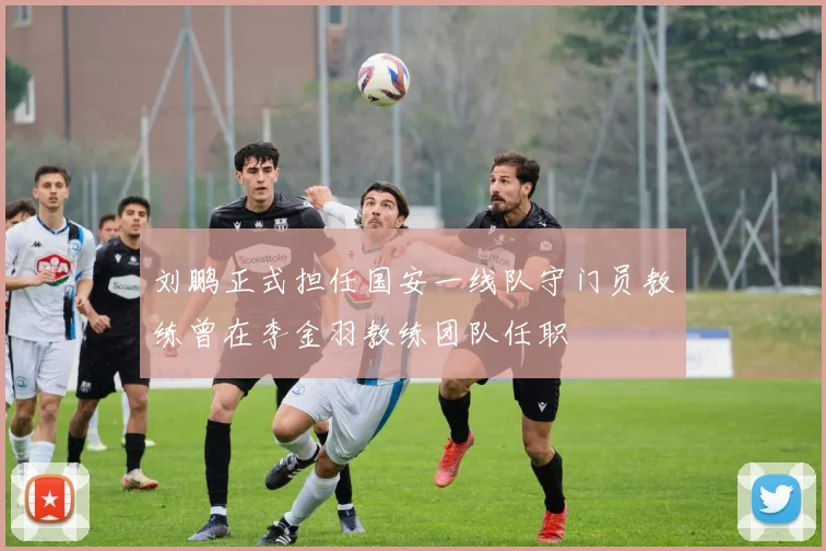 刘鹏正式担任国安一线队守门员教练曾在李金羽教练团队任职